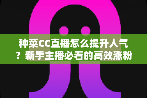 种菜CC直播怎么提升人气？新手主播必看的高效涨粉实战指南