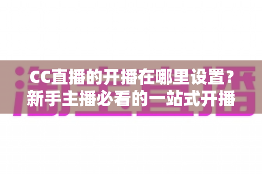 CC直播的开播在哪里设置？新手主播必看的一站式开播设置全攻略