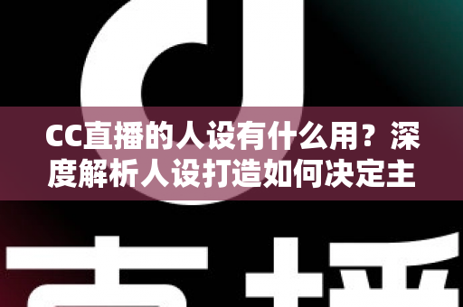 CC直播的人设有什么用?深度解析人设打造如何决定主播的流量、粉丝粘性与商业变现能力 CC直播的人设有什么用?深度解析人设打造如何决定主播的流量、粉丝粘性与商业变现能力