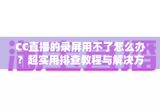 CC直播的录屏用不了怎么办?超实用排查教程与解决方法大全 CC直播的录屏用不了怎么办?超实用排查教程与解决方法大全