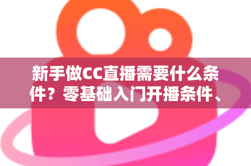 新手做CC直播需要什么条件?零基础入门开播条件、设备清单与成长攻略全解析 新手做CC直播需要什么条件?零基础入门开播条件、设备清单与成长攻略全解析