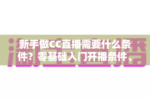 新手做CC直播需要什么条件?零基础入门开播条件、设备清单与成长攻略全解析 新手做CC直播需要什么条件?零基础入门开播条件、设备清单与成长攻略全解析