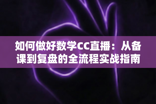 如何做好数学CC直播：从备课到复盘的全流程实战指南
