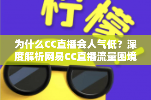 为什么CC直播会人气低？深度解析网易CC直播流量困境的根源与破局之道