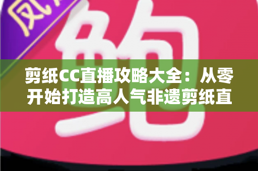 剪纸CC直播攻略大全：从零开始打造高人气非遗剪纸直播间的实战指南