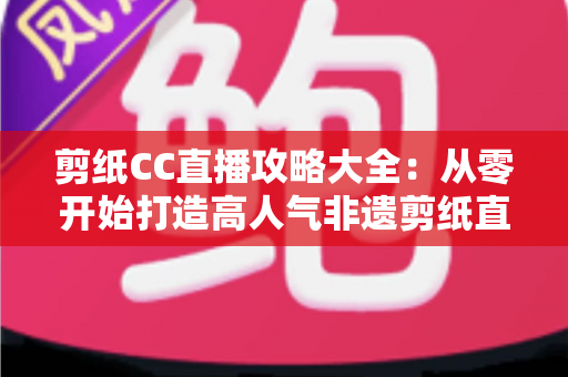 剪纸CC直播攻略大全：从零开始打造高人气非遗剪纸直播间的实战指南