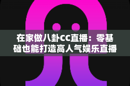 在家做八卦CC直播:零基础也能打造高人气娱乐直播间的实战全攻略 在家做八卦CC直播:零基础也能打造高人气娱乐直播间的实战全攻略