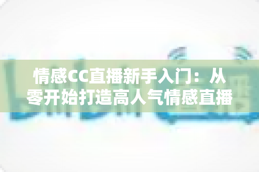 情感CC直播新手入门：从零开始打造高人气情感直播间的完整实战指南