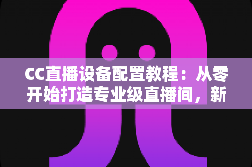 CC直播设备配置教程:从零开始打造专业级直播间,新手也能快速上手开播 CC直播设备配置教程:从零开始打造专业级直播间,新手也能快速上手开播