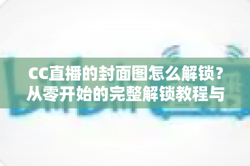 CC直播的封面图怎么解锁?从零开始的完整解锁教程与封面优化全攻略 CC直播的封面图怎么解锁?从零开始的完整解锁教程与封面优化全攻略