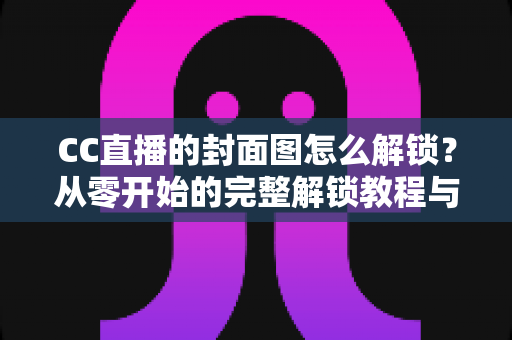 CC直播的封面图怎么解锁？从零开始的完整解锁教程与封面优化全攻略