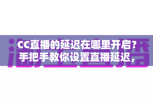 CC直播的延迟在哪里开启？手把手教你设置直播延迟，主播必备防狙击攻略