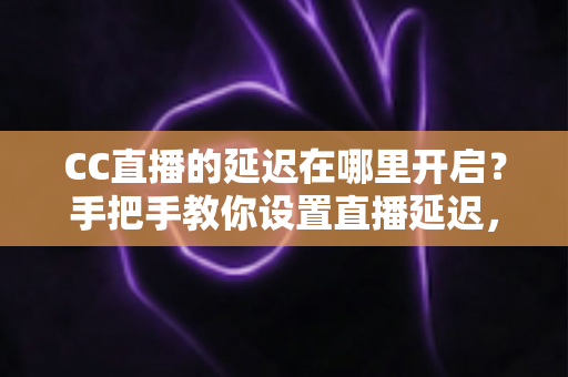 CC直播的延迟在哪里开启？手把手教你设置直播延迟，主播必备防狙击攻略