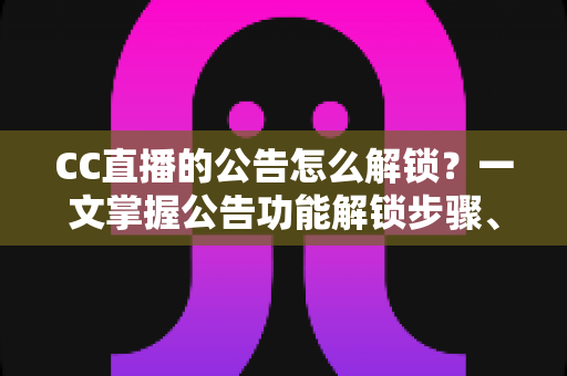 CC直播的公告怎么解锁？一文掌握公告功能解锁步骤、查看方法与常见问题全解析
