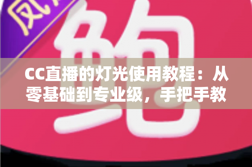 CC直播的灯光使用教程：从零基础到专业级，手把手教你打造高清质感直播间