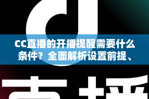 CC直播的开播提醒需要什么条件？全面解析设置前提、操作步骤与常见问题