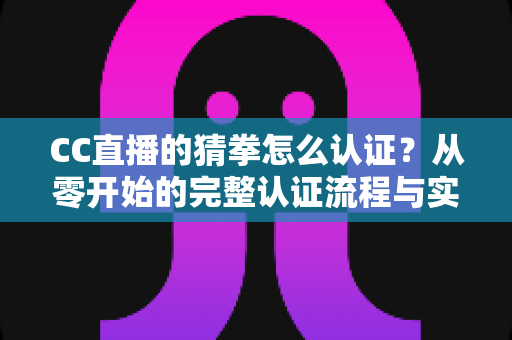 CC直播的猜拳怎么认证?从零开始的完整认证流程与实用避坑指南 CC直播的猜拳怎么认证?从零开始的完整认证流程与实用避坑指南