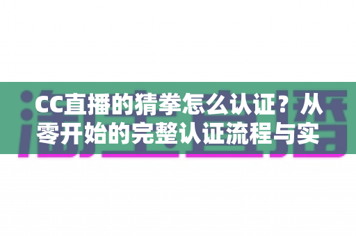 CC直播的猜拳怎么认证?从零开始的完整认证流程与实用避坑指南 CC直播的猜拳怎么认证?从零开始的完整认证流程与实用避坑指南
