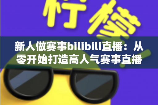 新人做赛事bilibili直播：从零开始打造高人气赛事直播间的完整实战指南