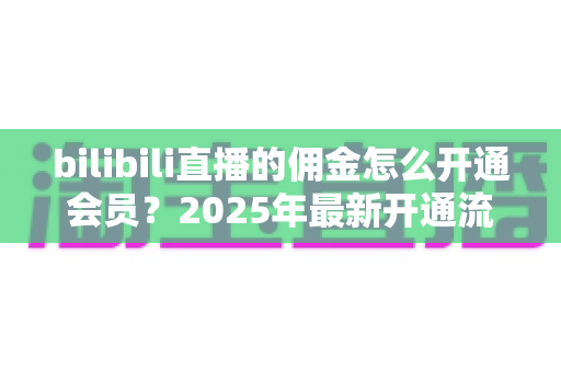 bilibili直播的佣金怎么开通会员？2025年最新开通流程与收益指南全解析