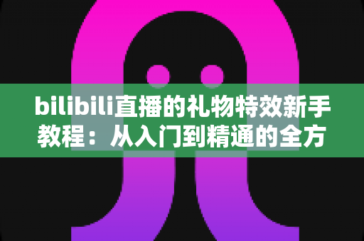 bilibili直播的礼物特效新手教程：从入门到精通的全方位指南
