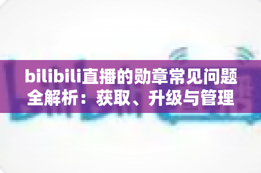 bilibili直播的勋章常见问题全解析：获取、升级与管理一文读懂