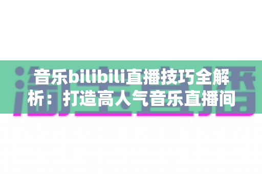 音乐bilibili直播技巧全解析：打造高人气音乐直播间从入门到精通