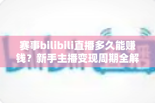 赛事bilibili直播多久能赚钱？新手主播变现周期全解析与实战指南