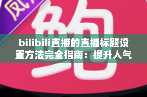 bilibili直播的直播标题设置方法完全指南：提升人气与流量的实用技巧