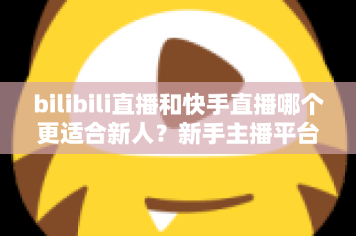 bilibili直播和快手直播哪个更适合新人？新手主播平台选择全攻略