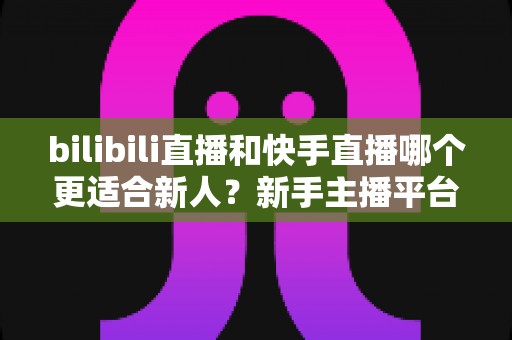 bilibili直播和快手直播哪个更适合新人？新手主播平台选择全攻略