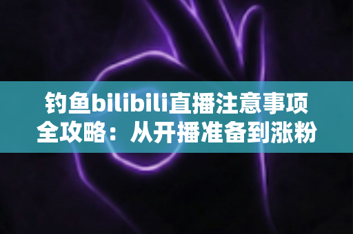 钓鱼bilibili直播注意事项全攻略:从开播准备到涨粉变现的新手必读指南 钓鱼bilibili直播注意事项全攻略:从开播准备到涨粉变现的新手必读指南