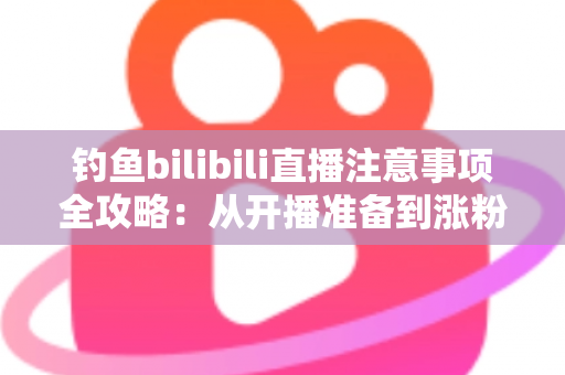钓鱼bilibili直播注意事项全攻略：从开播准备到涨粉变现的新手必读指南