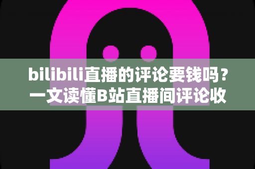 bilibili直播的评论要钱吗？一文读懂B站直播间评论收费规则与免费互动技巧