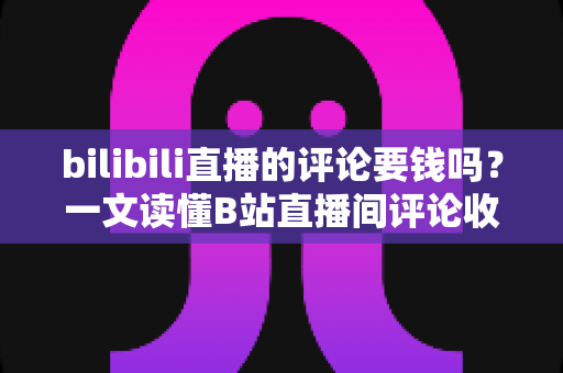 bilibili直播的评论要钱吗？一文读懂B站直播间评论收费规则与免费互动技巧