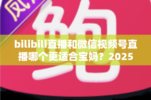 bilibili直播和微信视频号直播哪个更适合宝妈？2025年宝妈直播创业平台选择全攻略