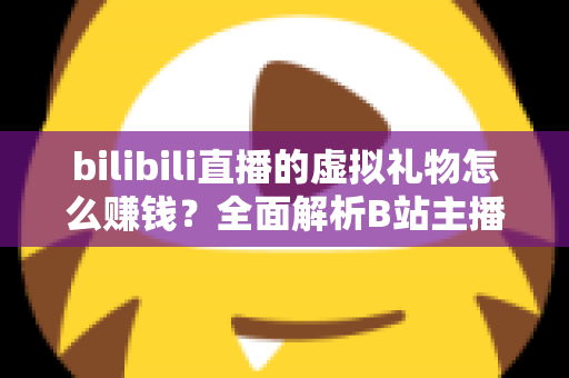 bilibili直播的虚拟礼物怎么赚钱?全面解析B站主播的礼物变现之路 bilibili直播的虚拟礼物怎么赚钱?全面解析B站主播的礼物变现之路