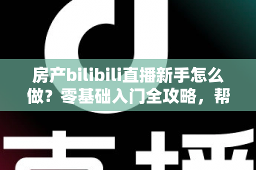 房产bilibili直播新手怎么做？零基础入门全攻略，帮你快速起号获客