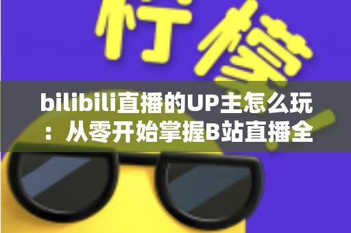 bilibili直播的UP主怎么玩：从零开始掌握B站直播全攻略