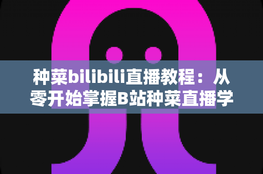 种菜bilibili直播教程：从零开始掌握B站种菜直播学习的完整指南