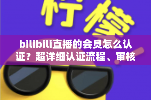 bilibili直播的会员怎么认证？超详细认证流程、审核要点与避坑指南一次看懂