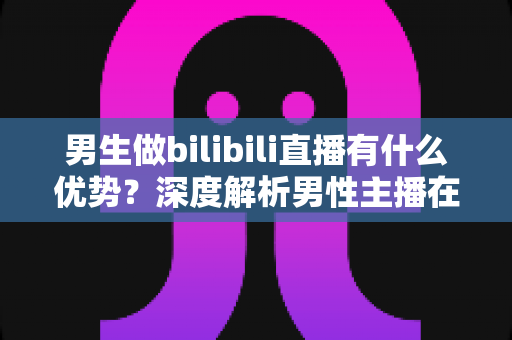 男生做bilibili直播有什么优势？深度解析男性主播在B站的流量红利、赛道选择与变现前景