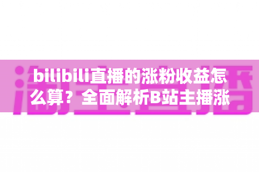 bilibili直播的涨粉收益怎么算?全面解析B站主播涨粉变现规则与收益提升技巧 bilibili直播的涨粉收益怎么算?全面解析B站主播涨粉变现规则与收益提升技巧