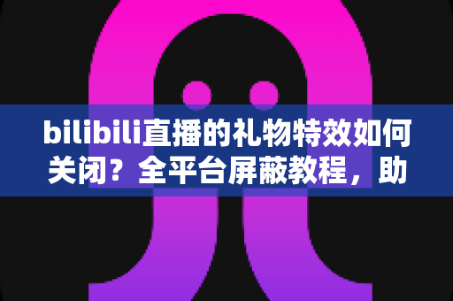 bilibili直播的礼物特效如何关闭？全平台屏蔽教程，助你打造清爽流畅的B站观看体验