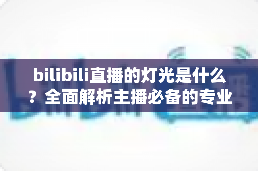 bilibili直播的灯光是什么?全面解析主播必备的专业布光方案与选购指南 bilibili直播的灯光是什么?全面解析主播必备的专业布光方案与选购指南
