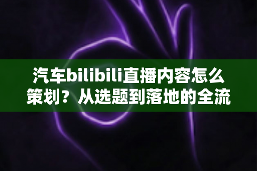 汽车bilibili直播内容怎么策划？从选题到落地的全流程实战指南