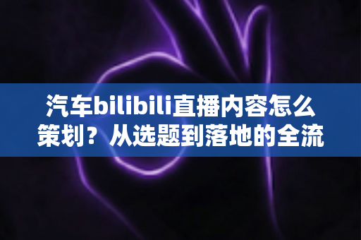 汽车bilibili直播内容怎么策划？从选题到落地的全流程实战指南