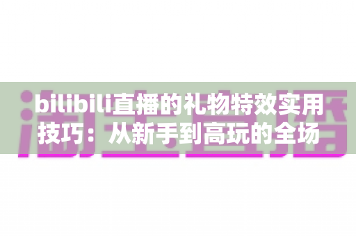 bilibili直播的礼物特效实用技巧:从新手到高玩的全场景投喂攻略 bilibili直播的礼物特效实用技巧:从新手到高玩的全场景投喂攻略