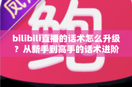 bilibili直播的话术怎么升级？从新手到高手的话术进阶实战指南