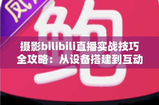 摄影bilibili直播实战技巧全攻略：从设备搭建到互动涨粉的完整实战指南